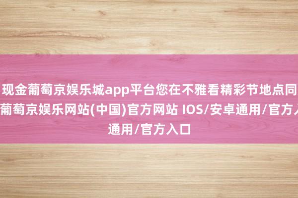 现金葡萄京娱乐城app平台您在不雅看精彩节地点同期-葡萄京娱乐网站(中国)官方网站 IOS/安卓通用/官方入口