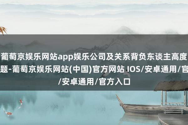 葡萄京娱乐网站app娱乐公司及关系背负东谈主高度醉心问题-葡萄京娱乐网站(中国)官方网站 IOS/安卓通用/官方入口