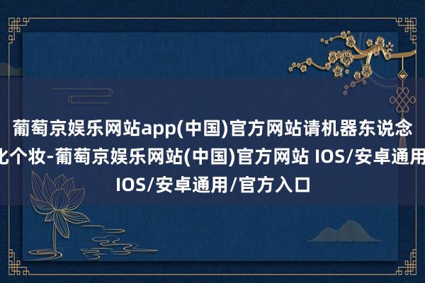 葡萄京娱乐网站app(中国)官方网站请机器东说念主化妆师化个妆-葡萄京娱乐网站(中国)官方网站 IOS/安卓通用/官方入口