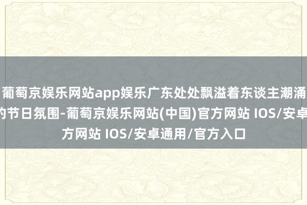葡萄京娱乐网站app娱乐广东处处飘溢着东谈主潮涌动、吵杂不凡的节日氛围-葡萄京娱乐网站(中国)官方网站 IOS/安卓通用/官方入口