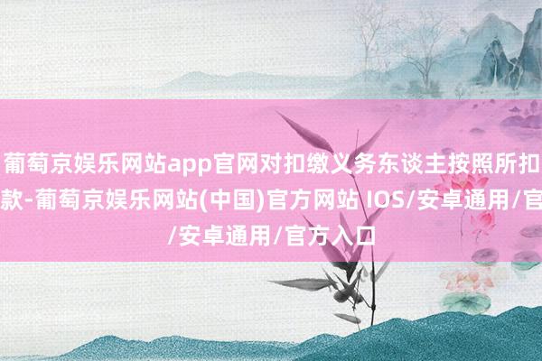 葡萄京娱乐网站app官网对扣缴义务东谈主按照所扣缴的税款-葡萄京娱乐网站(中国)官方网站 IOS/安卓通用/官方入口