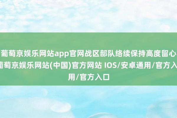 葡萄京娱乐网站app官网战区部队络续保持高度留心-葡萄京娱乐网站(中国)官方网站 IOS/安卓通用/官方入口