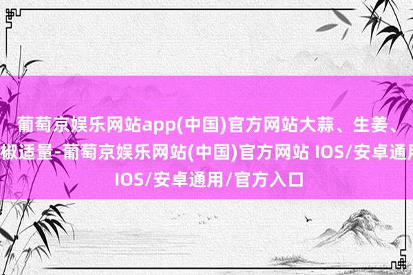 葡萄京娱乐网站app(中国)官方网站大蒜、生姜、干辣椒、花椒适量-葡萄京娱乐网站(中国)官方网站 IOS/安卓通用/官方入口