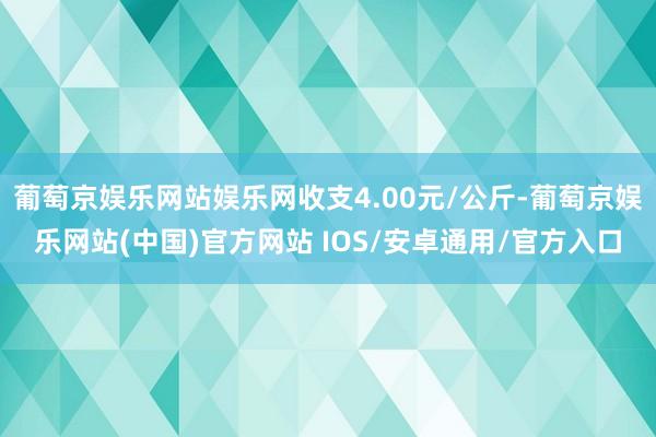 葡萄京娱乐网站娱乐网收支4.00元/公斤-葡萄京娱乐网站(中国)官方网站 IOS/安卓通用/官方入口