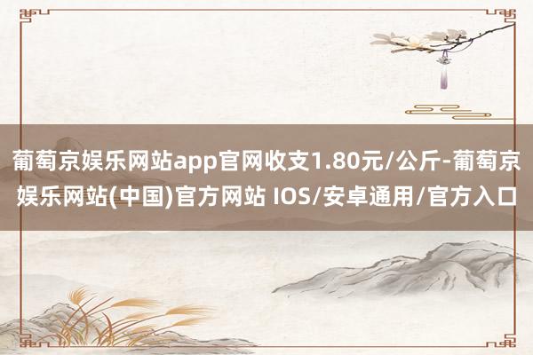葡萄京娱乐网站app官网收支1.80元/公斤-葡萄京娱乐网站(中国)官方网站 IOS/安卓通用/官方入口