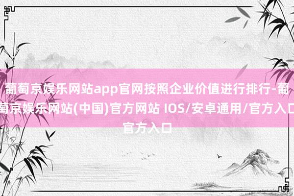 葡萄京娱乐网站app官网按照企业价值进行排行-葡萄京娱乐网站(中国)官方网站 IOS/安卓通用/官方入口