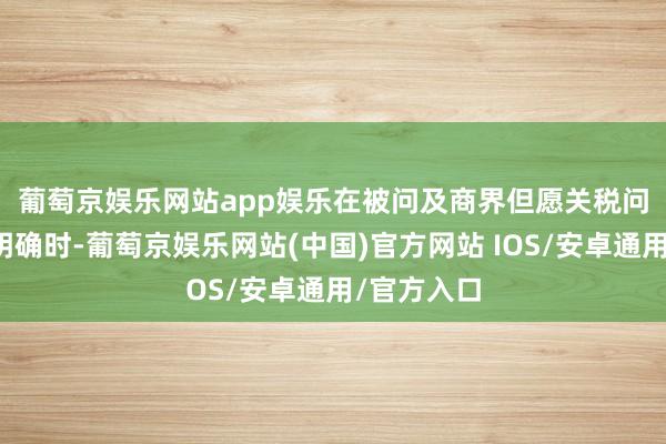 葡萄京娱乐网站app娱乐　　在被问及商界但愿关税问题能愈加明确时-葡萄京娱乐网站(中国)官方网站 IOS/安卓通用/官方入口