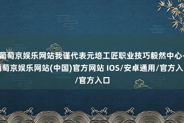 葡萄京娱乐网站我谨代表元培工匠职业技巧毅然中心-葡萄京娱乐网站(中国)官方网站 IOS/安卓通用/官方入口