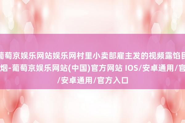 葡萄京娱乐网站娱乐网村里小卖部雇主发的视频露馅民哥买了烟-葡萄京娱乐网站(中国)官方网站 IOS/安卓通用/官方入口
