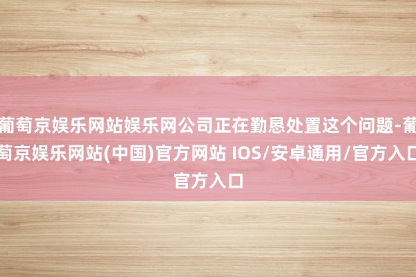 葡萄京娱乐网站娱乐网公司正在勤恳处置这个问题-葡萄京娱乐网站(中国)官方网站 IOS/安卓通用/官方入口