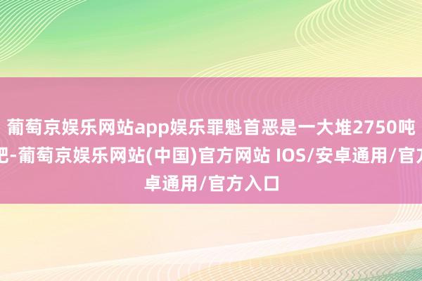 葡萄京娱乐网站app娱乐罪魁首恶是一大堆2750吨的化肥-葡萄京娱乐网站(中国)官方网站 IOS/安卓通用/官方入口