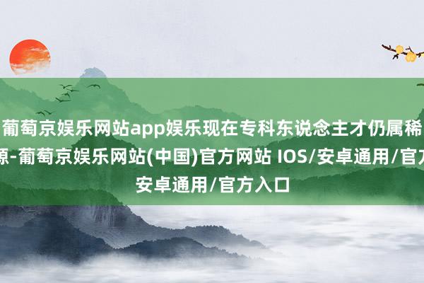 葡萄京娱乐网站app娱乐现在专科东说念主才仍属稀缺资源-葡萄京娱乐网站(中国)官方网站 IOS/安卓通用/官方入口