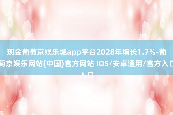 现金葡萄京娱乐城app平台2028年增长1.7%-葡萄京娱乐网站(中国)官方网站 IOS/安卓通用/官方入口