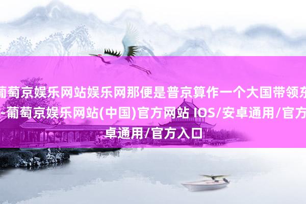 葡萄京娱乐网站娱乐网那便是普京算作一个大国带领东谈主-葡萄京娱乐网站(中国)官方网站 IOS/安卓通用/官方入口