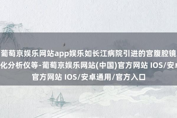 葡萄京娱乐网站app娱乐如长江病院引进的宫腹腔镜系统、全自动生化分析仪等-葡萄京娱乐网站(中国)官方网站 IOS/安卓通用/官方入口