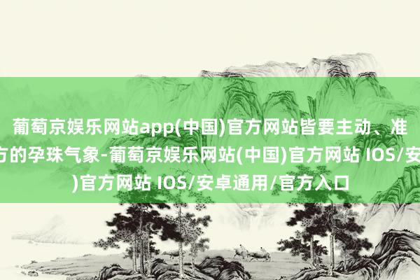 葡萄京娱乐网站app(中国)官方网站皆要主动、准确地见知大夫我方的孕珠气象-葡萄京娱乐网站(中国)官方网站 IOS/安卓通用/官方入口
