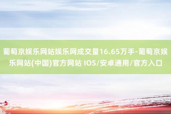 葡萄京娱乐网站娱乐网成交量16.65万手-葡萄京娱乐网站(中国)官方网站 IOS/安卓通用/官方入口
