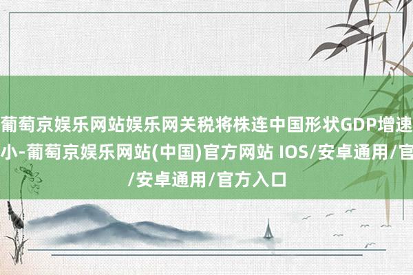 葡萄京娱乐网站娱乐网关税将株连中国形状GDP增速有所缩小-葡萄京娱乐网站(中国)官方网站 IOS/安卓通用/官方入口
