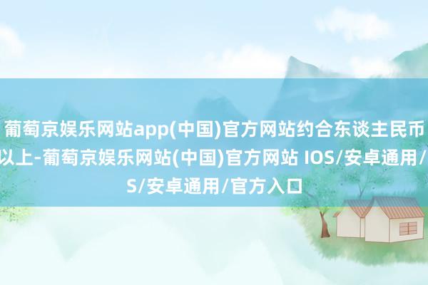 葡萄京娱乐网站app(中国)官方网站约合东谈主民币5万亿元以上-葡萄京娱乐网站(中国)官方网站 IOS/安卓通用/官方入口