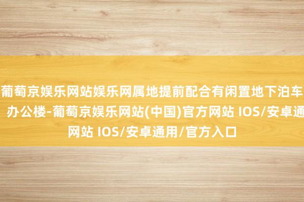 葡萄京娱乐网站娱乐网属地提前配合有闲置地下泊车位的商务楼、办公楼-葡萄京娱乐网站(中国)官方网站 IOS/安卓通用/官方入口
