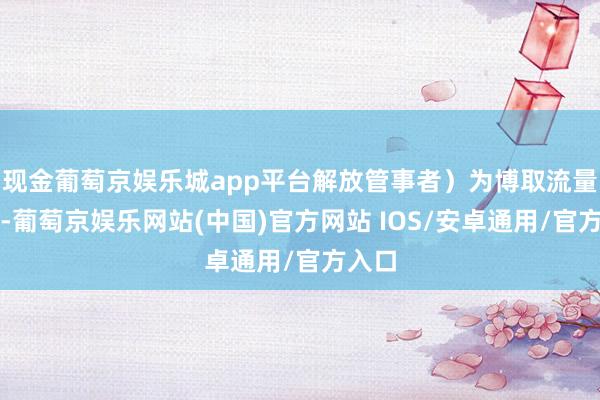 现金葡萄京娱乐城app平台解放管事者）为博取流量怜惜-葡萄京娱乐网站(中国)官方网站 IOS/安卓通用/官方入口