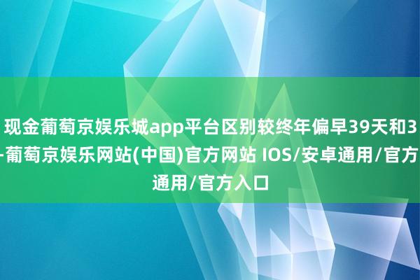 现金葡萄京娱乐城app平台区别较终年偏早39天和36天-葡萄京娱乐网站(中国)官方网站 IOS/安卓通用/官方入口