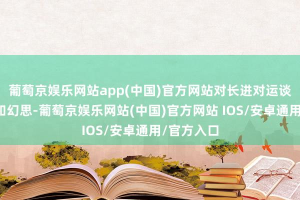 葡萄京娱乐网站app(中国)官方网站对长进对运谈充满期待和幻思-葡萄京娱乐网站(中国)官方网站 IOS/安卓通用/官方入口