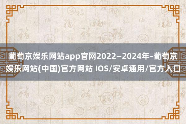 葡萄京娱乐网站app官网2022—2024年-葡萄京娱乐网站(中国)官方网站 IOS/安卓通用/官方入口