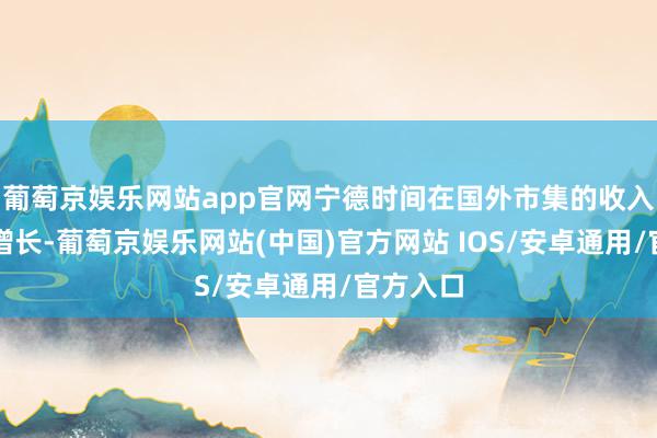 葡萄京娱乐网站app官网宁德时间在国外市集的收入也持续增长-葡萄京娱乐网站(中国)官方网站 IOS/安卓通用/官方入口
