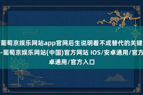 葡萄京娱乐网站app官网后生说明着不成替代的关键作用-葡萄京娱乐网站(中国)官方网站 IOS/安卓通用/官方入口