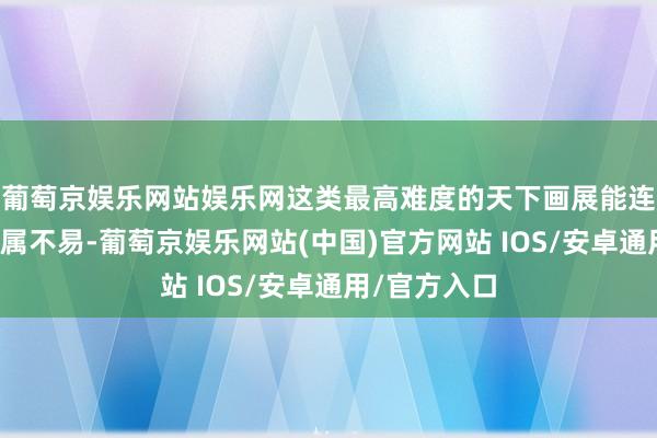 葡萄京娱乐网站娱乐网这类最高难度的天下画展能连气儿入选实属不易-葡萄京娱乐网站(中国)官方网站 IOS/安卓通用/官方入口