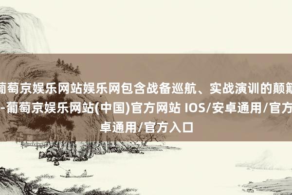 葡萄京娱乐网站娱乐网包含战备巡航、实战演训的颠簸画面-葡萄京娱乐网站(中国)官方网站 IOS/安卓通用/官方入口