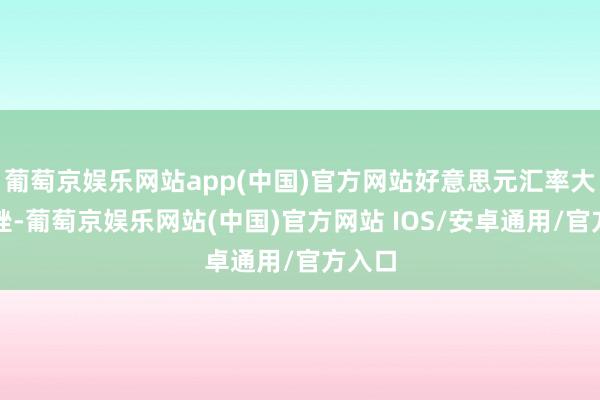 葡萄京娱乐网站app(中国)官方网站好意思元汇率大幅下挫-葡萄京娱乐网站(中国)官方网站 IOS/安卓通用/官方入口