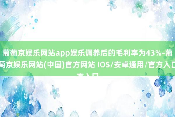 葡萄京娱乐网站app娱乐调养后的毛利率为43%-葡萄京娱乐网站(中国)官方网站 IOS/安卓通用/官方入口