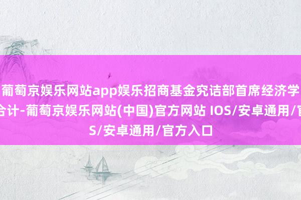 葡萄京娱乐网站app娱乐招商基金究诘部首席经济学家李湛合计-葡萄京娱乐网站(中国)官方网站 IOS/安卓通用/官方入口