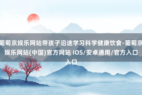 葡萄京娱乐网站带孩子沿途学习科学健康饮食-葡萄京娱乐网站(中国)官方网站 IOS/安卓通用/官方入口