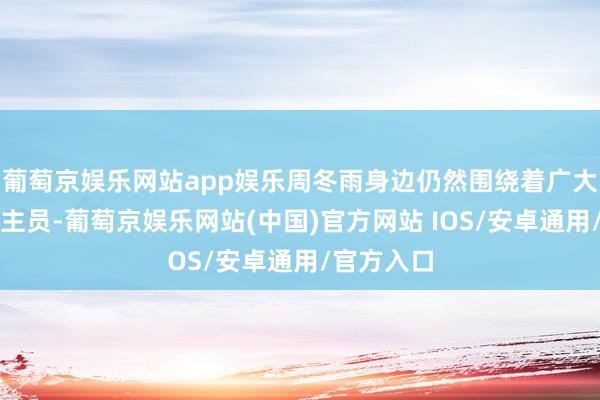 葡萄京娱乐网站app娱乐周冬雨身边仍然围绕着广大责任主谈主员-葡萄京娱乐网站(中国)官方网站 IOS/安卓通用/官方入口