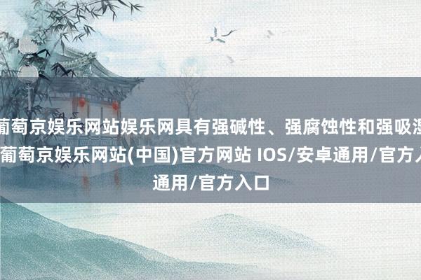 葡萄京娱乐网站娱乐网具有强碱性、强腐蚀性和强吸湿性-葡萄京娱乐网站(中国)官方网站 IOS/安卓通用/官方入口