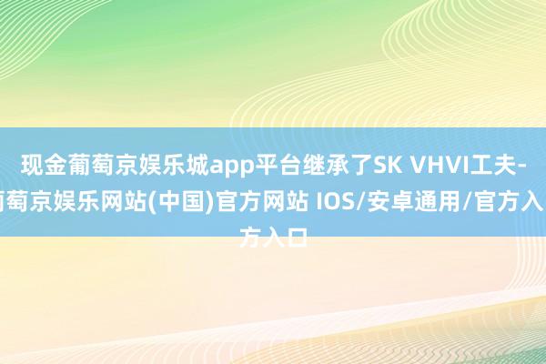 现金葡萄京娱乐城app平台继承了SK VHVI工夫-葡萄京娱乐网站(中国)官方网站 IOS/安卓通用/官方入口