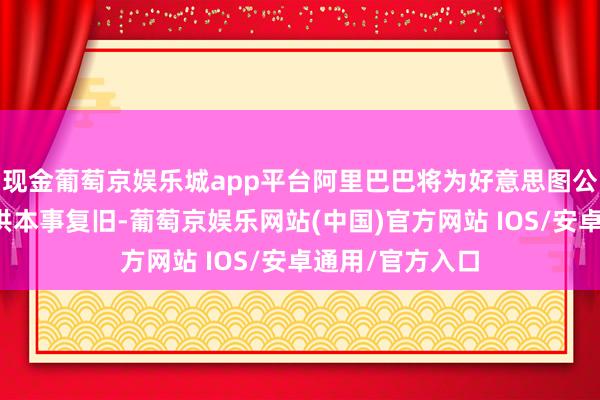现金葡萄京娱乐城app平台阿里巴巴将为好意思图公司中枢业务提供本事复旧-葡萄京娱乐网站(中国)官方网站 IOS/安卓通用/官方入口