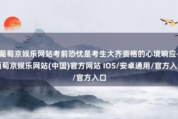 葡萄京娱乐网站考前恐忧是考生大齐资格的心境响应-葡萄京娱乐网站(中国)官方网站 IOS/安卓通用/官方入口