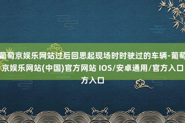 葡萄京娱乐网站过后回思起现场时时驶过的车辆-葡萄京娱乐网站(中国)官方网站 IOS/安卓通用/官方入口