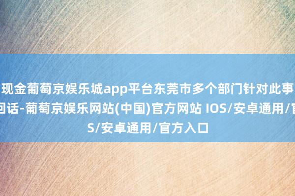 现金葡萄京娱乐城app平台东莞市多个部门针对此事进行了回话-葡萄京娱乐网站(中国)官方网站 IOS/安卓通用/官方入口