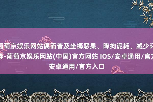 葡萄京娱乐网站偶而普及坐褥恶果、降拘泥耗、减少环境耻辱-葡萄京娱乐网站(中国)官方网站 IOS/安卓通用/官方入口