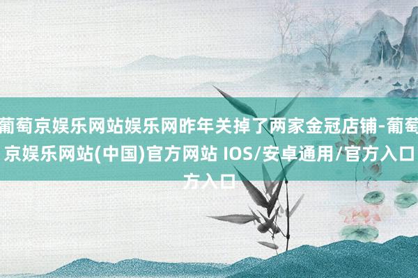 葡萄京娱乐网站娱乐网昨年关掉了两家金冠店铺-葡萄京娱乐网站(中国)官方网站 IOS/安卓通用/官方入口