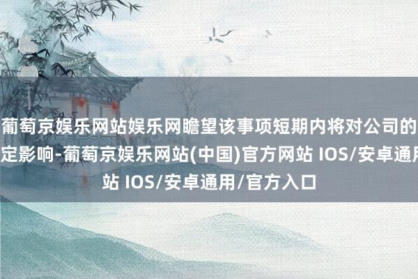 葡萄京娱乐网站娱乐网瞻望该事项短期内将对公司的磋商产生一定影响-葡萄京娱乐网站(中国)官方网站 IOS/安卓通用/官方入口