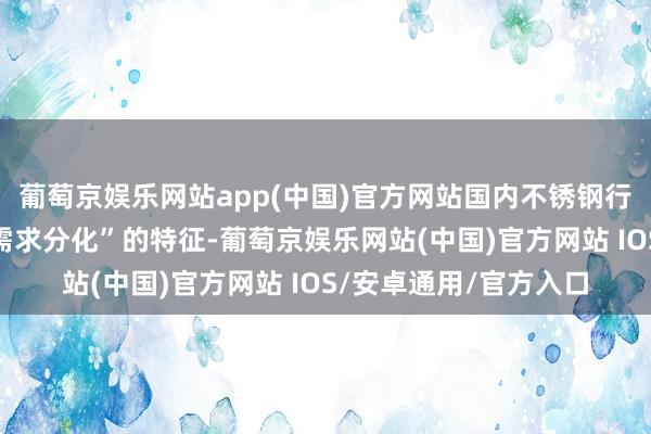 葡萄京娱乐网站app(中国)官方网站国内不锈钢行业呈现“供给膨大、需求分化”的特征-葡萄京娱乐网站(中国)官方网站 IOS/安卓通用/官方入口