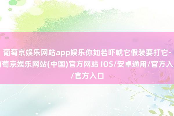 葡萄京娱乐网站app娱乐你如若吓唬它假装要打它-葡萄京娱乐网站(中国)官方网站 IOS/安卓通用/官方入口
