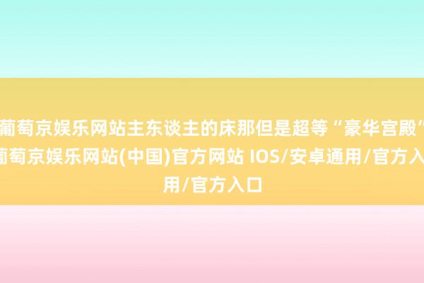 葡萄京娱乐网站主东谈主的床那但是超等“豪华宫殿”-葡萄京娱乐网站(中国)官方网站 IOS/安卓通用/官方入口