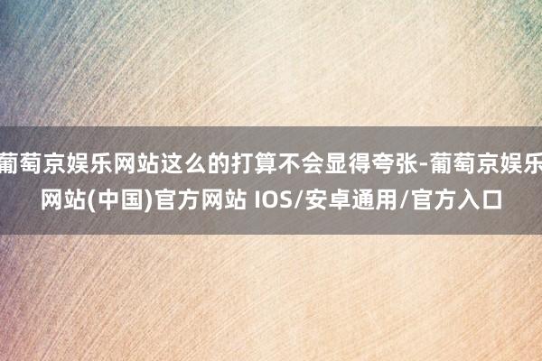 葡萄京娱乐网站这么的打算不会显得夸张-葡萄京娱乐网站(中国)官方网站 IOS/安卓通用/官方入口